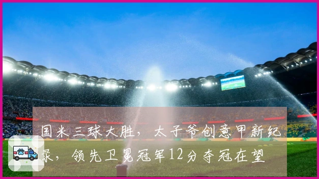 国米三球大胜，太子爷创意甲新纪录，领先卫冕冠军12分夺冠在望
