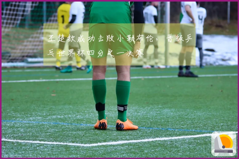 王楚钦成功击败小勒布伦，晋级乒乓世界杯四分之一决赛