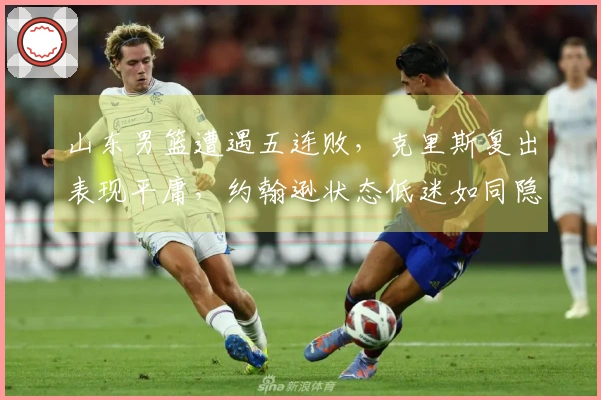 山东男篮遭遇五连败，克里斯复出表现平庸，约翰逊状态低迷如同隐形人