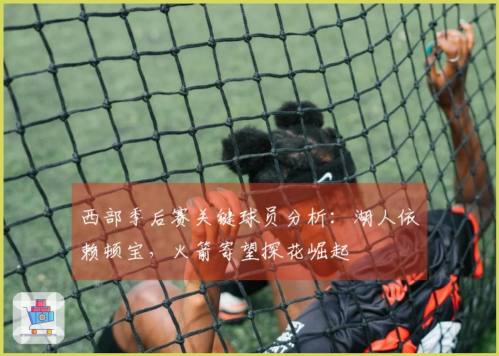 西部季后赛关键球员分析：湖人依赖顿宝，火箭寄望探花崛起