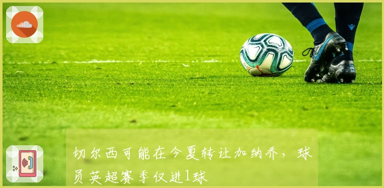 切尔西可能在今夏转让加纳乔，球员英超赛季仅进1球