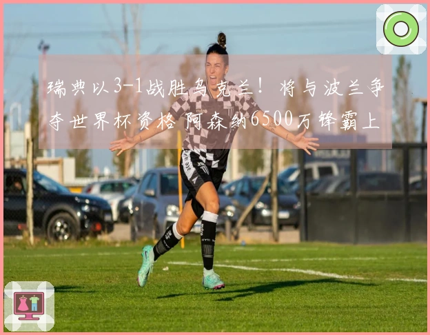 瑞典以3-1战胜乌克兰！将与波兰争夺世界杯资格 阿森纳6500万锋霸上演帽子戏法
