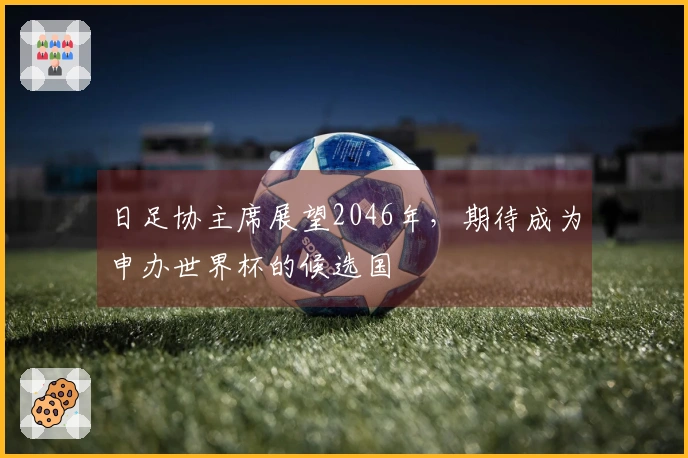 日足协主席展望2046年，期待成为申办世界杯的候选国