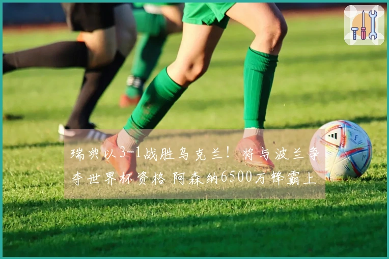 瑞典以3-1战胜乌克兰！将与波兰争夺世界杯资格 阿森纳6500万锋霸上演帽子戏法