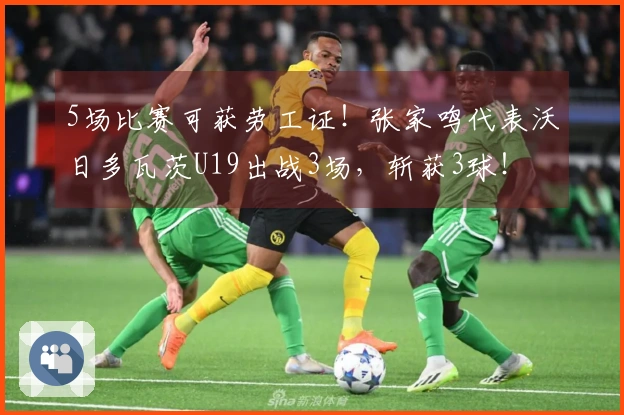 5场比赛可获劳工证！张家鸣代表沃日多瓦茨U19出战3场，斩获3球！