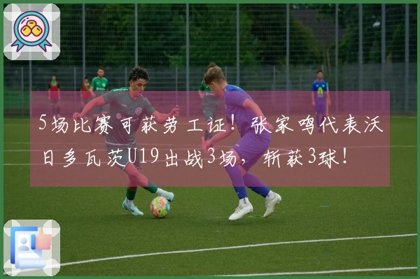 5场比赛可获劳工证！张家鸣代表沃日多瓦茨U19出战3场，斩获3球！