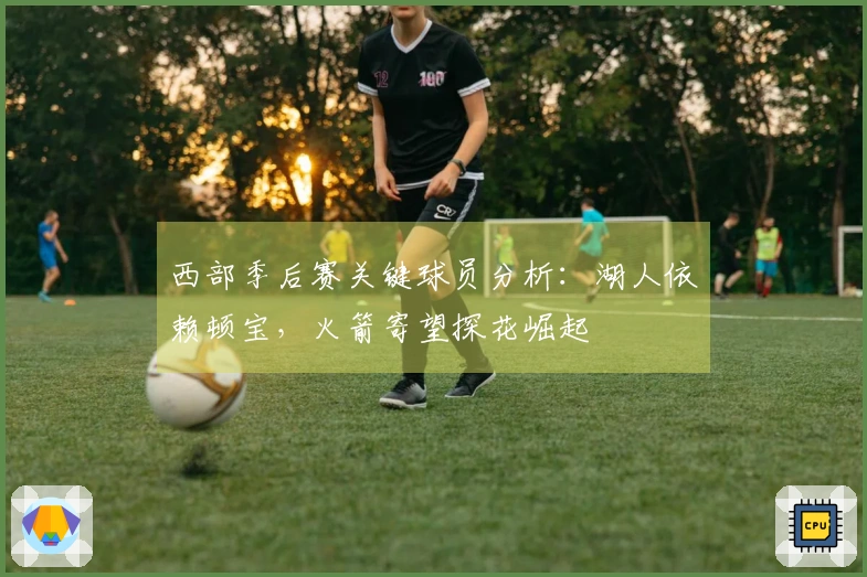 西部季后赛关键球员分析：湖人依赖顿宝，火箭寄望探花崛起