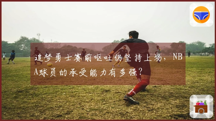 追梦勇士赛前呕吐仍坚持上场,NBA球员的承受能力有多强?