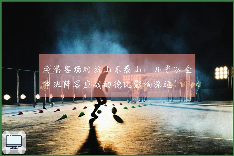 海港客场对抗山东泰山，几乎以全华班阵容应战的德比影响深远！