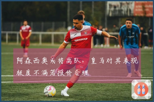 阿森西奥或将离队，皇马对其表现极度不满若报价合理