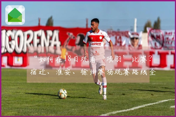 “如何在18日观看‘项羽’比赛？宿迁、淮安、徐州赛场观赛路线全解析”